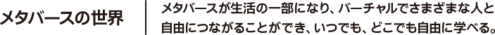 メタバースの世界 メタバースが生活の一部になり、バーチャルでさまざまな人と自由につながることができ、いつでも、どこでも自由に学べる。