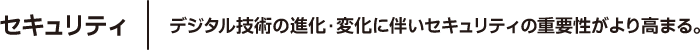 セキュリティ デジタル技術の進化・変化に伴いセキュリティの重要性がより高まる。