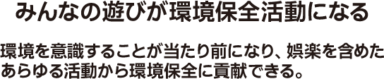 みんなの遊びが環境保全活動になる 環境を意識することが当たり前になり、娯楽を含めたあらゆる活動から環境保全に貢献できる。