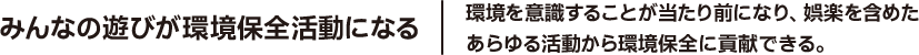 みんなの遊びが環境保全活動になる 環境を意識することが当たり前になり、娯楽を含めたあらゆる活動から環境保全に貢献できる。