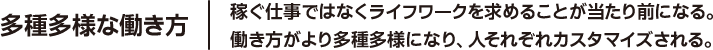 多種多様な働き方 稼ぐ仕事ではなくライフワークを求めることが当たり前になる。働き方がより多種多様になり、人それぞれカスタマイズされる。
